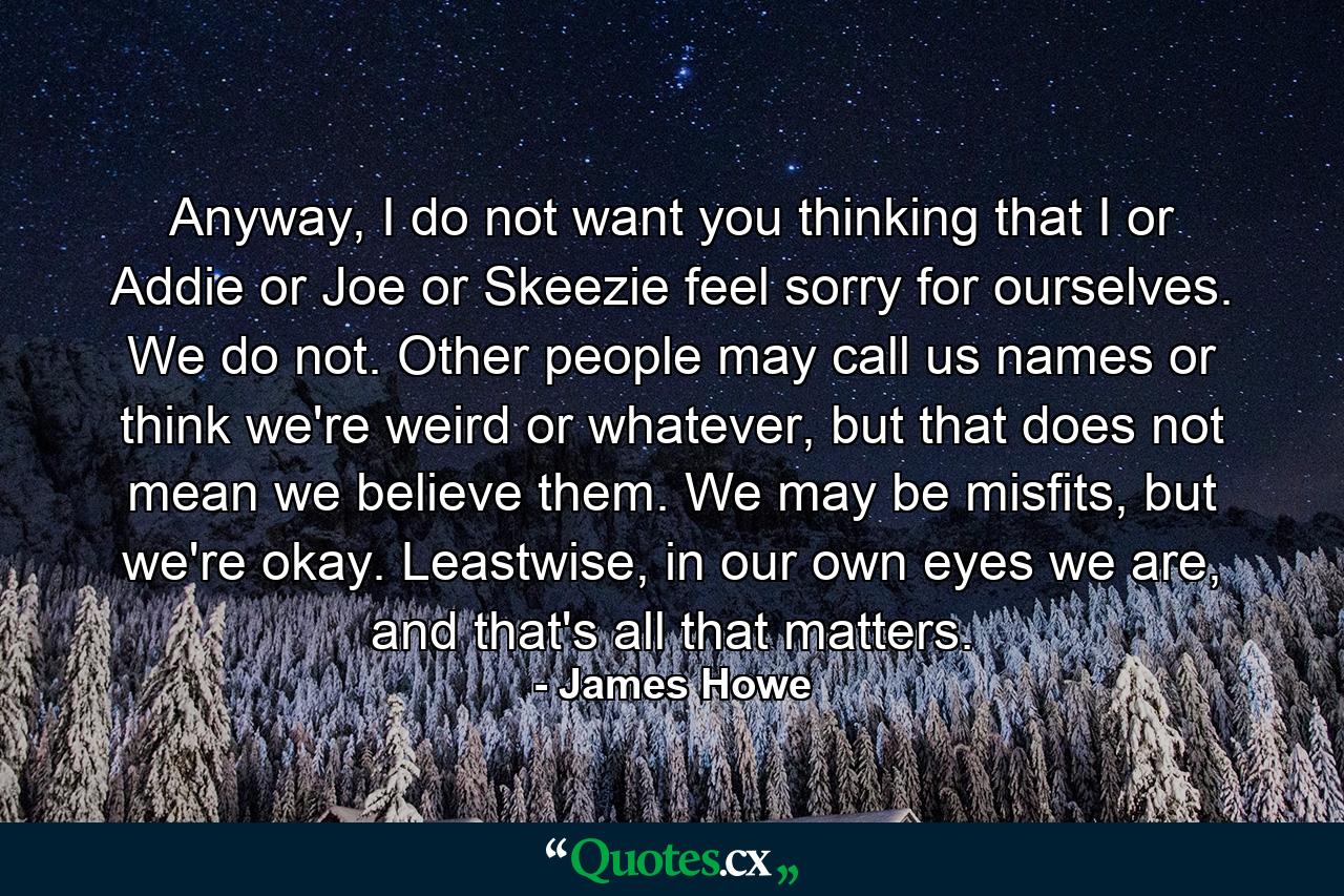 Anyway, I do not want you thinking that I or Addie or Joe or Skeezie feel sorry for ourselves. We do not. Other people may call us names or think we're weird or whatever, but that does not mean we believe them. We may be misfits, but we're okay. Leastwise, in our own eyes we are, and that's all that matters. - Quote by James Howe