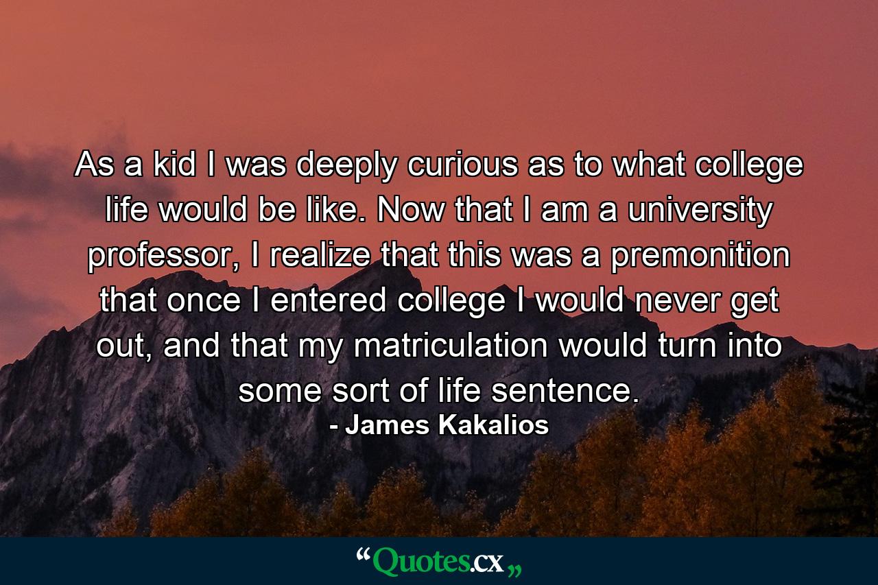 As a kid I was deeply curious as to what college life would be like. Now that I am a university professor, I realize that this was a premonition that once I entered college I would never get out, and that my matriculation would turn into some sort of life sentence. - Quote by James Kakalios