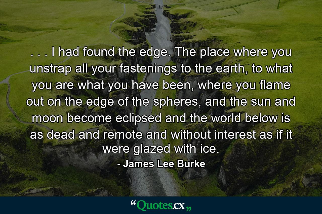 . . . I had found the edge. The place where you unstrap all your fastenings to the earth, to what you are what you have been, where you flame out on the edge of the spheres, and the sun and moon become eclipsed and the world below is as dead and remote and without interest as if it were glazed with ice. - Quote by James Lee Burke