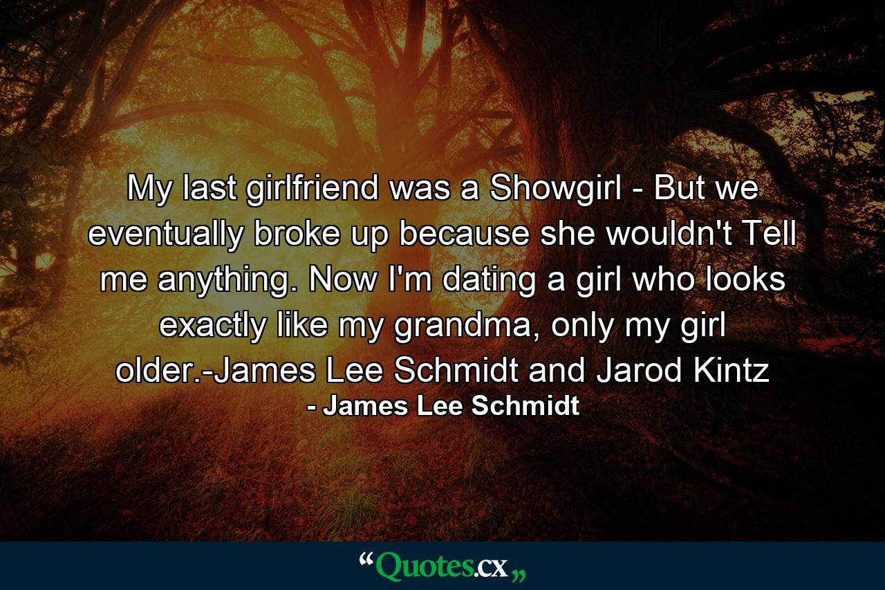 My last girlfriend was a Showgirl - But we eventually broke up because she wouldn't Tell me anything. Now I'm dating a girl who looks exactly like my grandma, only my girl older.-James Lee Schmidt and Jarod Kintz - Quote by James Lee Schmidt