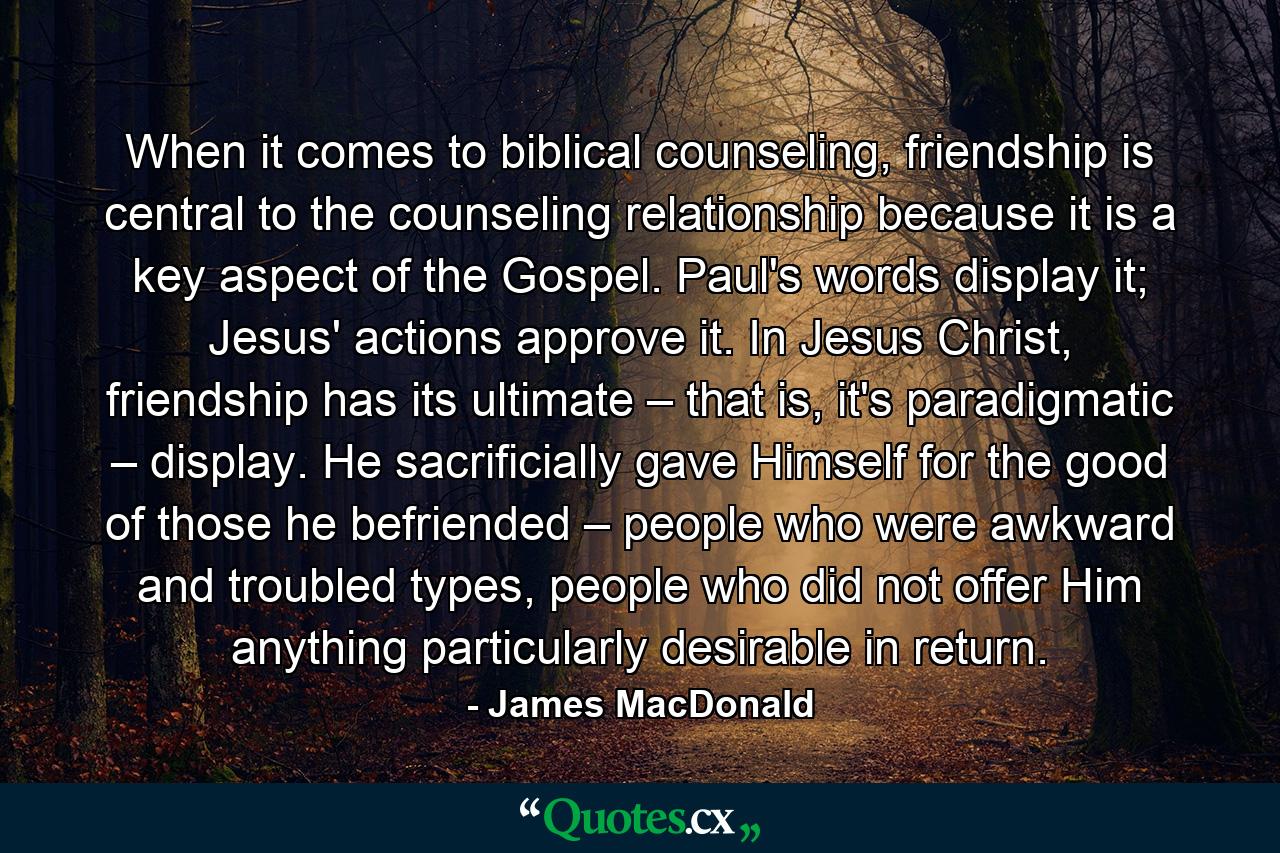 When it comes to biblical counseling, friendship is central to the counseling relationship because it is a key aspect of the Gospel. Paul's words display it; Jesus' actions approve it. In Jesus Christ, friendship has its ultimate – that is, it's paradigmatic – display. He sacrificially gave Himself for the good of those he befriended – people who were awkward and troubled types, people who did not offer Him anything particularly desirable in return. - Quote by James MacDonald