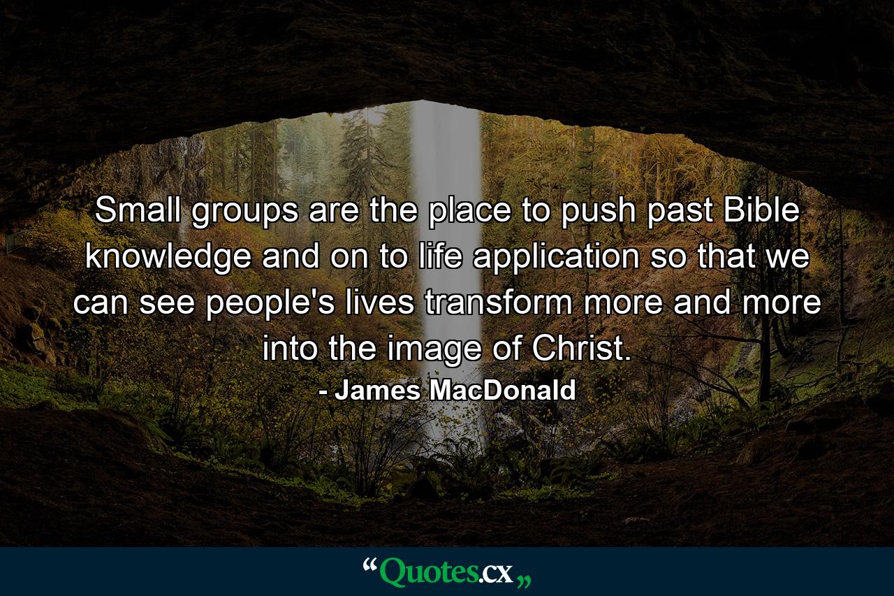 Small groups are the place to push past Bible knowledge and on to life application so that we can see people's lives transform more and more into the image of Christ. - Quote by James MacDonald