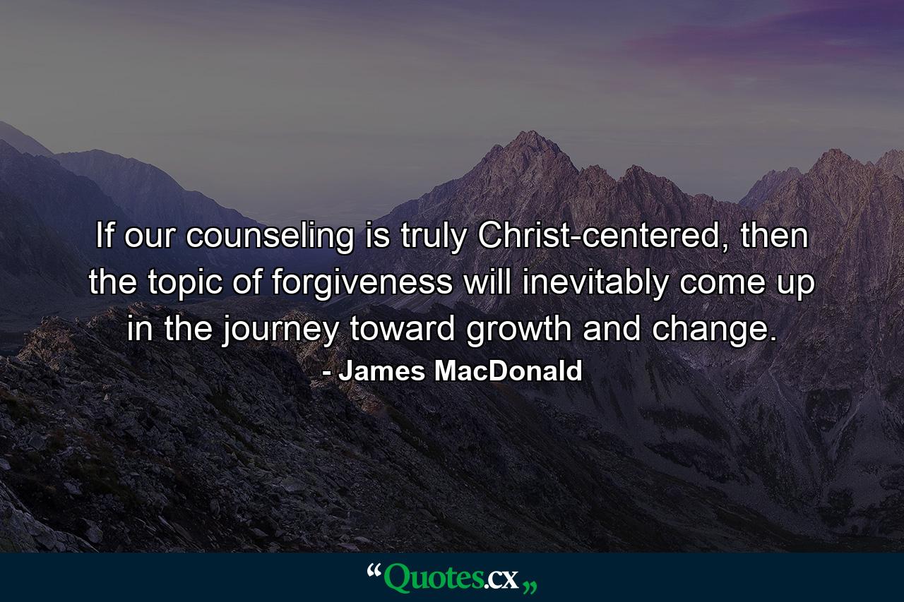 If our counseling is truly Christ-centered, then the topic of forgiveness will inevitably come up in the journey toward growth and change. - Quote by James MacDonald