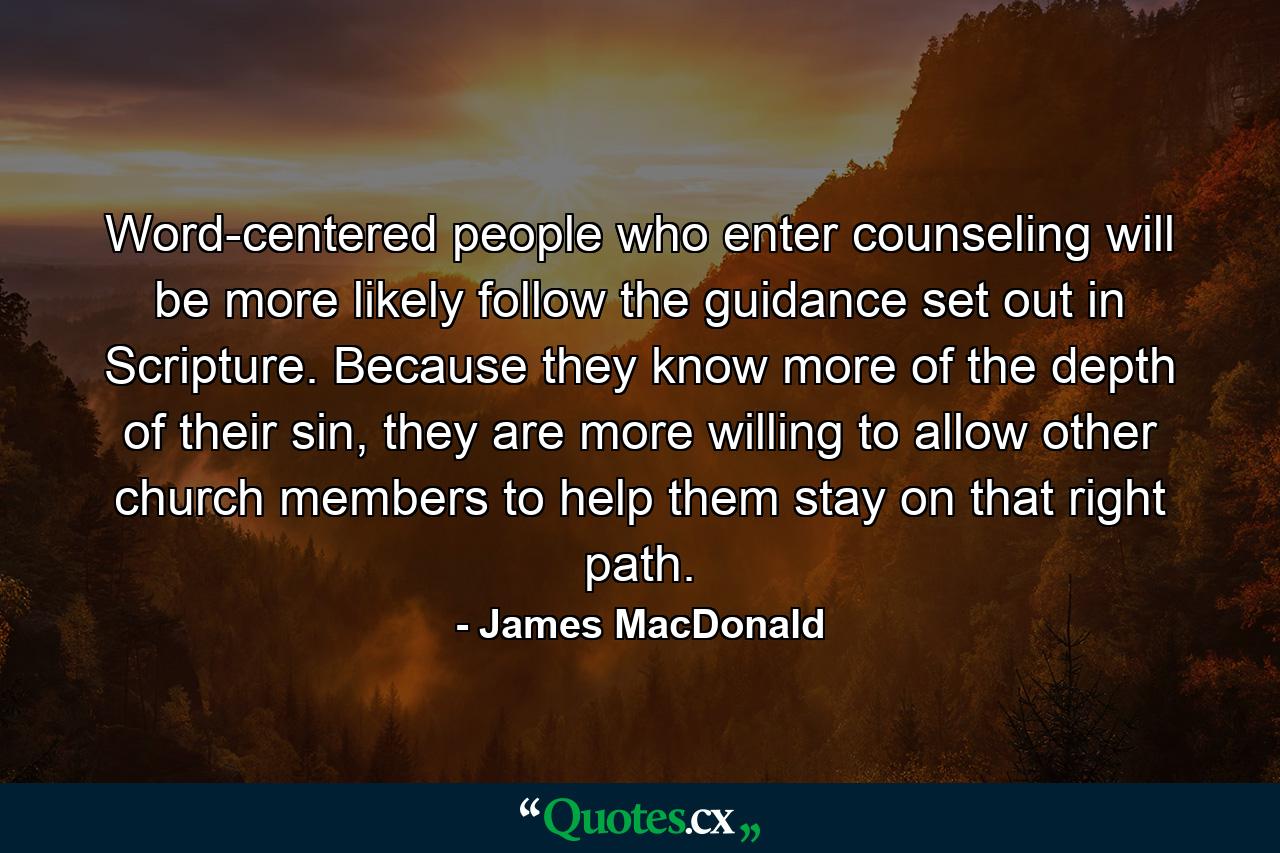 Word-centered people who enter counseling will be more likely follow the guidance set out in Scripture. Because they know more of the depth of their sin, they are more willing to allow other church members to help them stay on that right path. - Quote by James MacDonald