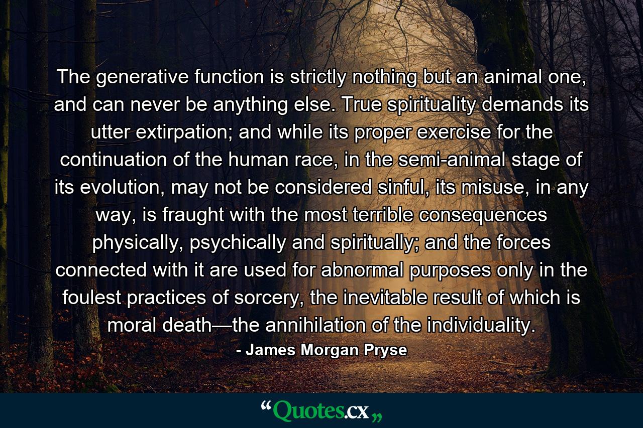 The generative function is strictly nothing but an animal one, and can never be anything else. True spirituality demands its utter extirpation; and while its proper exercise for the continuation of the human race, in the semi-animal stage of its evolution, may not be considered sinful, its misuse, in any way, is fraught with the most terrible consequences physically, psychically and spiritually; and the forces connected with it are used for abnormal purposes only in the foulest practices of sorcery, the inevitable result of which is moral death—the annihilation of the individuality. - Quote by James Morgan Pryse