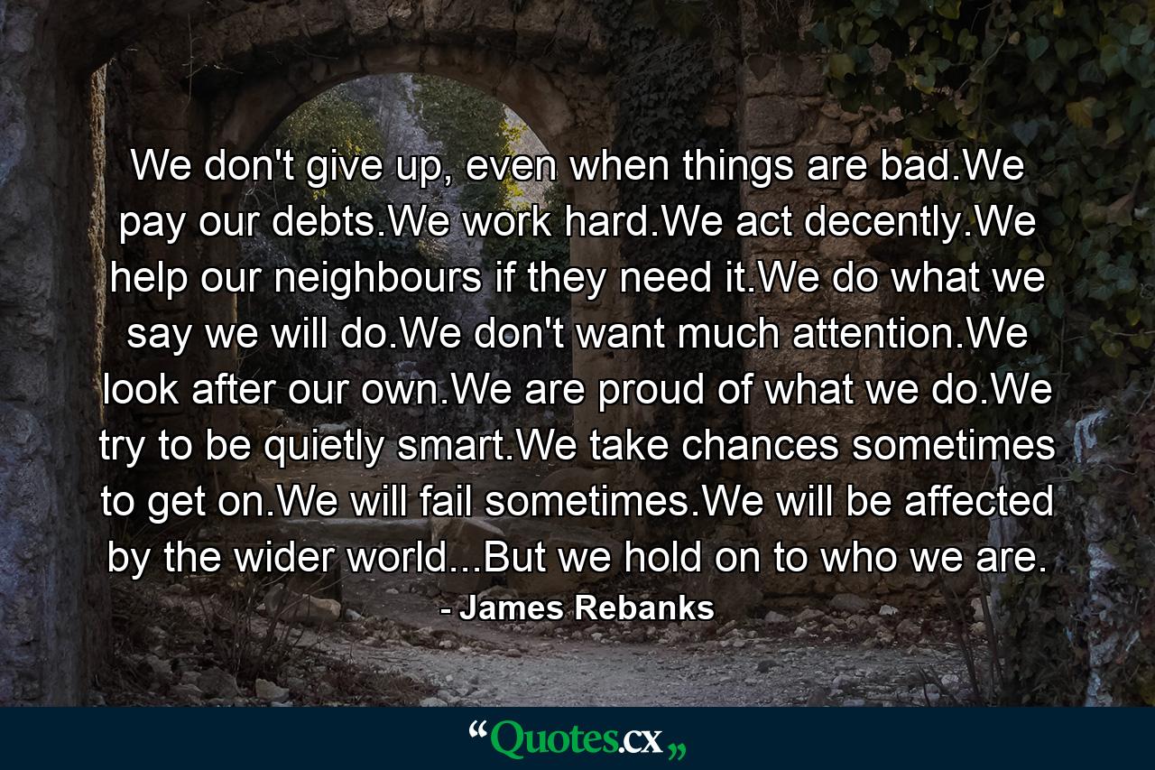 We don't give up, even when things are bad.We pay our debts.We work hard.We act decently.We help our neighbours if they need it.We do what we say we will do.We don't want much attention.We look after our own.We are proud of what we do.We try to be quietly smart.We take chances sometimes to get on.We will fail sometimes.We will be affected by the wider world...But we hold on to who we are. - Quote by James Rebanks