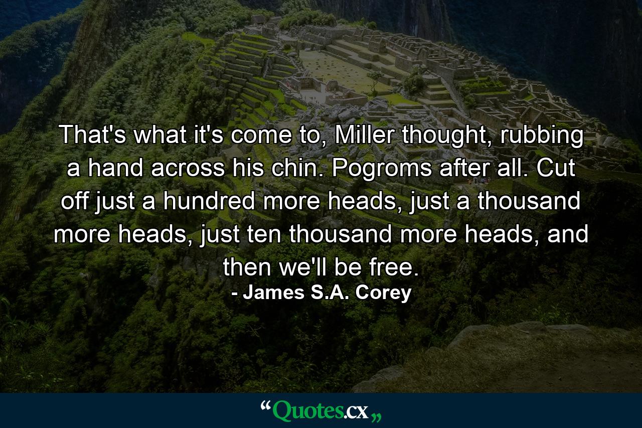 That's what it's come to, Miller thought, rubbing a hand across his chin. Pogroms after all. Cut off just a hundred more heads, just a thousand more heads, just ten thousand more heads, and then we'll be free. - Quote by James S.A. Corey