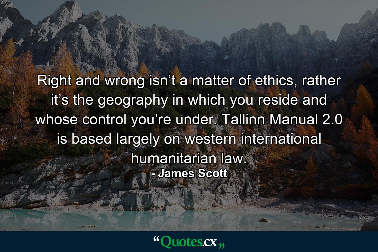 Right and wrong isn’t a matter of ethics, rather it’s the geography in which you reside and whose control you’re under. Tallinn Manual 2.0 is based largely on western international humanitarian law. - Quote by James Scott