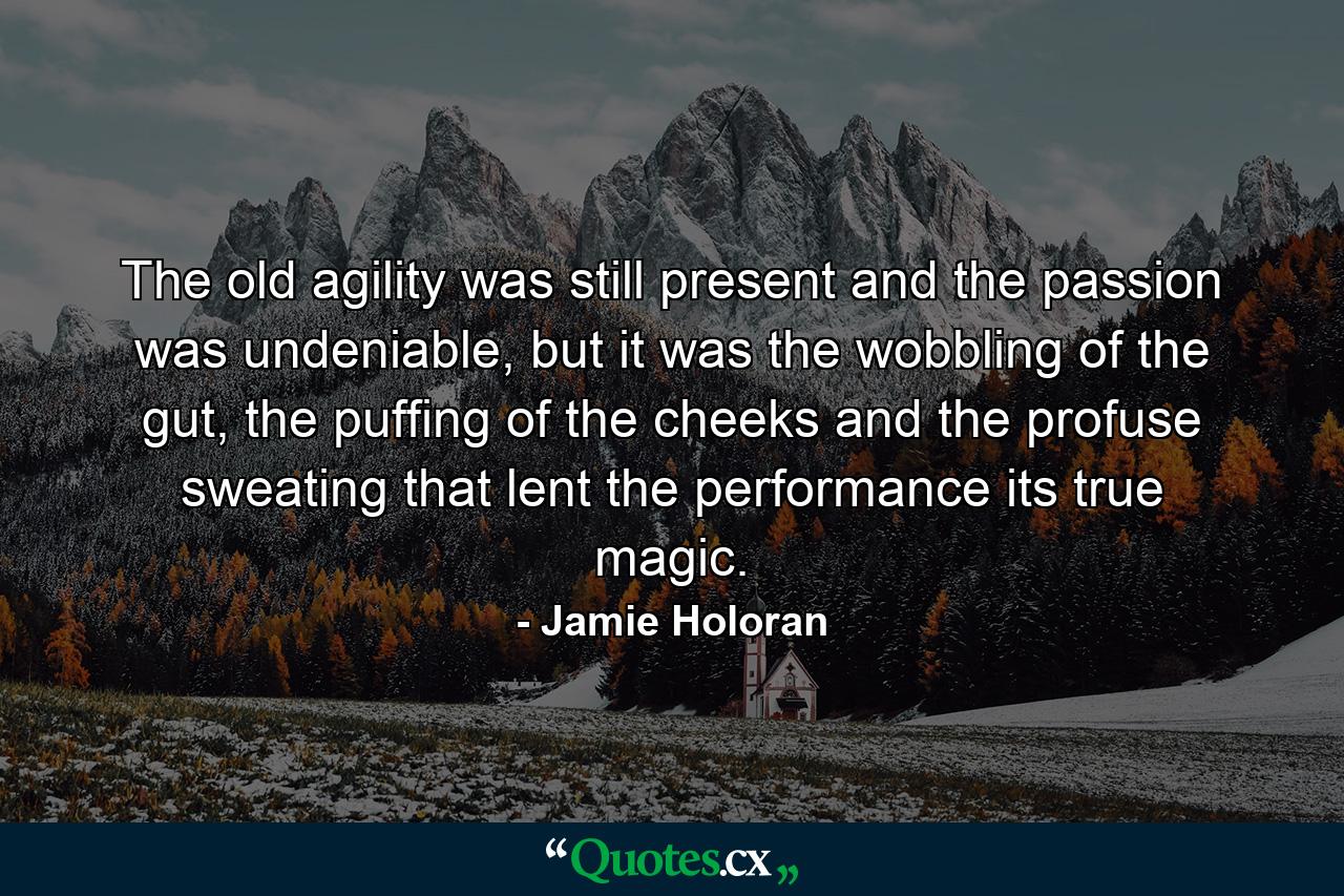 The old agility was still present and the passion was undeniable, but it was the wobbling of the gut, the puffing of the cheeks and the profuse sweating that lent the performance its true magic. - Quote by Jamie Holoran