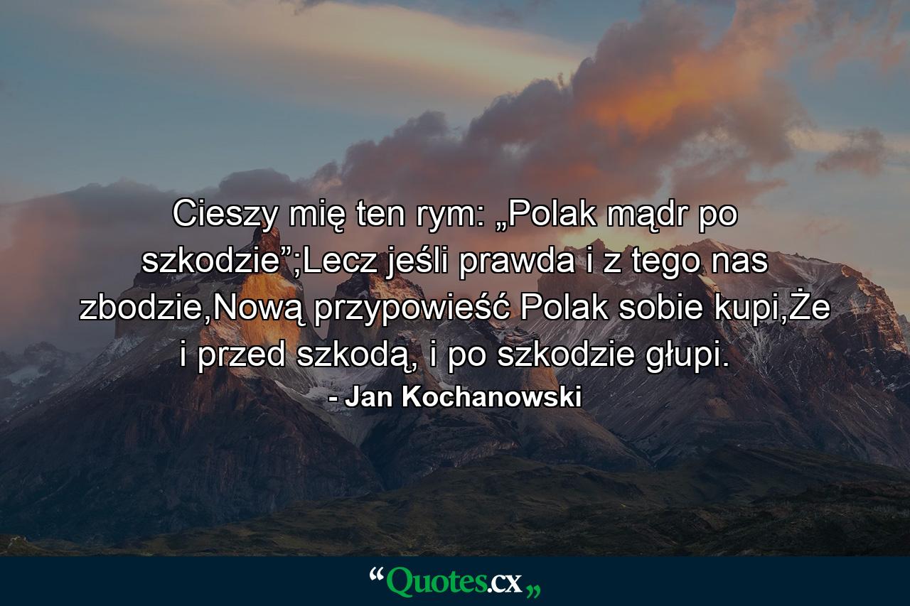 Cieszy mię ten rym: „Polak mądr po szkodzie”;Lecz jeśli prawda i z tego nas zbodzie,Nową przypowieść Polak sobie kupi,Że i przed szkodą, i po szkodzie głupi. - Quote by Jan Kochanowski