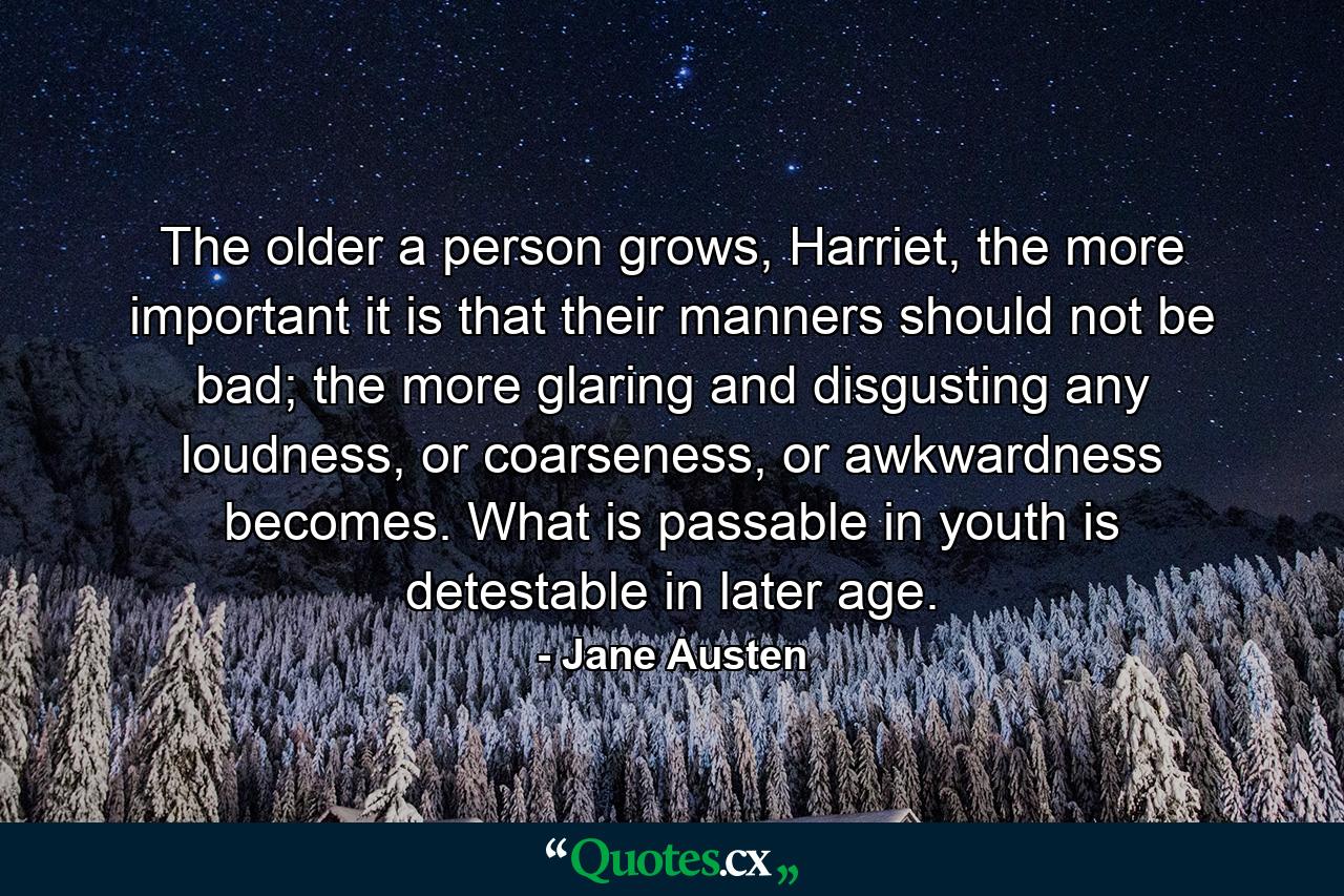 The older a person grows, Harriet, the more important it is that their manners should not be bad; the more glaring and disgusting any loudness, or coarseness, or awkwardness becomes. What is passable in youth is detestable in later age. - Quote by Jane Austen