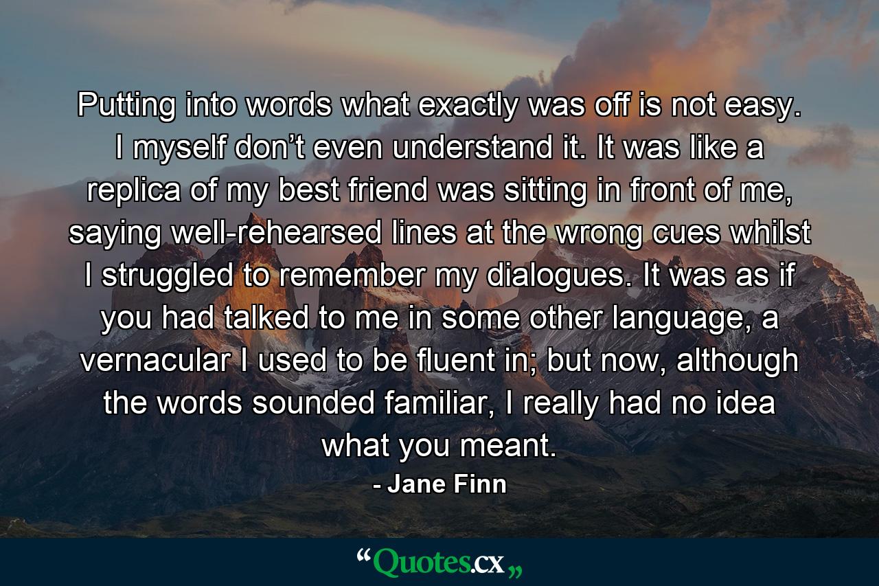 Putting into words what exactly was off is not easy. I myself don’t even understand it. It was like a replica of my best friend was sitting in front of me, saying well-rehearsed lines at the wrong cues whilst I struggled to remember my dialogues. It was as if you had talked to me in some other language, a vernacular I used to be fluent in; but now, although the words sounded familiar, I really had no idea what you meant. - Quote by Jane Finn