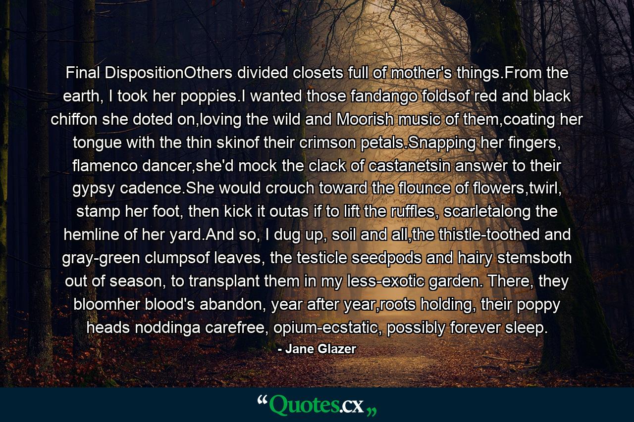 Final DispositionOthers divided closets full of mother's things.From the earth, I took her poppies.I wanted those fandango foldsof red and black chiffon she doted on,loving the wild and Moorish music of them,coating her tongue with the thin skinof their crimson petals.Snapping her fingers, flamenco dancer,she'd mock the clack of castanetsin answer to their gypsy cadence.She would crouch toward the flounce of flowers,twirl, stamp her foot, then kick it outas if to lift the ruffles, scarletalong the hemline of her yard.And so, I dug up, soil and all,the thistle-toothed and gray-green clumpsof leaves, the testicle seedpods and hairy stemsboth out of season, to transplant them in my less-exotic garden. There, they bloomher blood's abandon, year after year,roots holding, their poppy heads noddinga carefree, opium-ecstatic, possibly forever sleep. - Quote by Jane Glazer