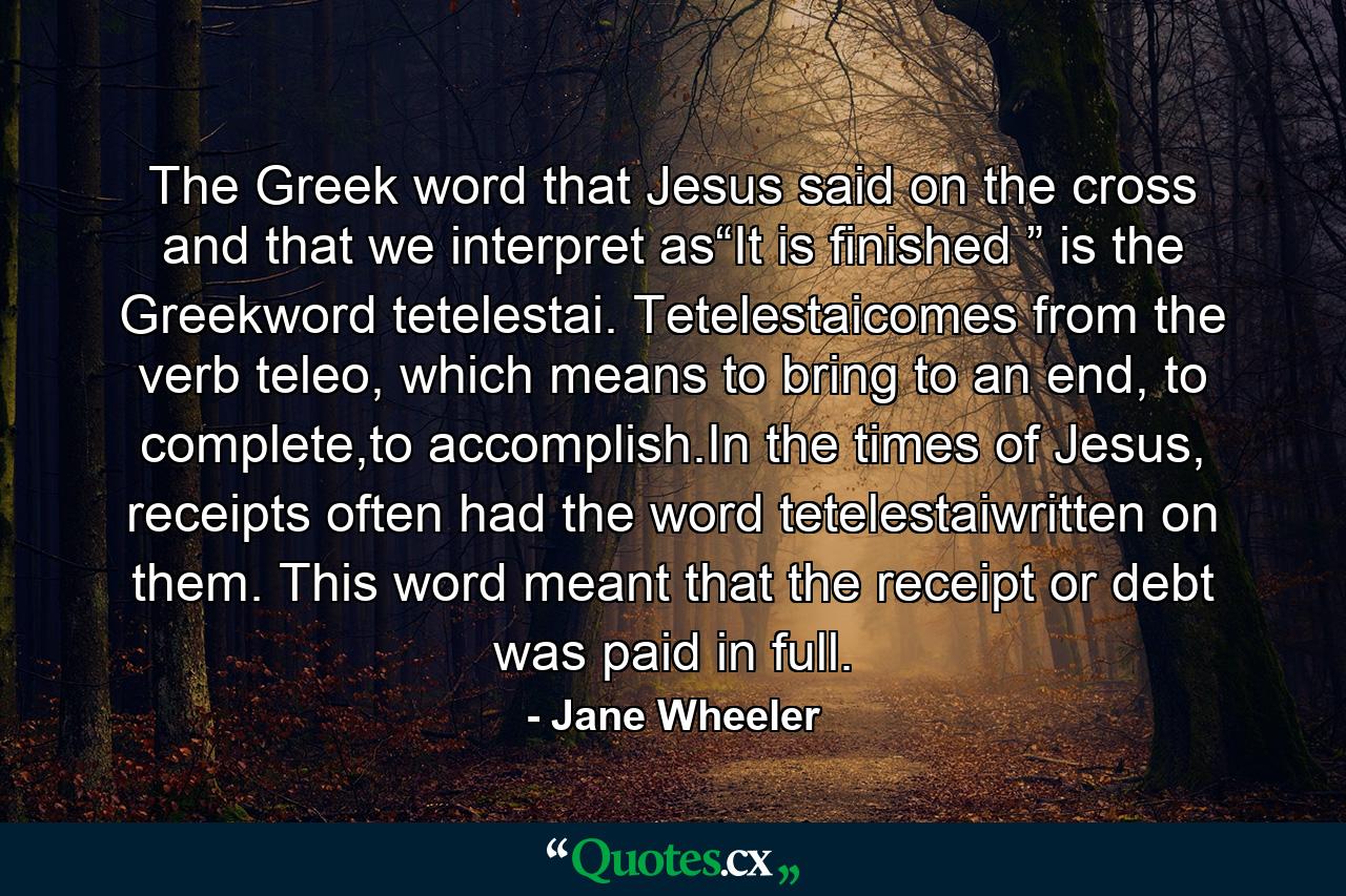 The Greek word that Jesus said on the cross and that we interpret as“It is finished ” is the Greekword tetelestai. Tetelestaicomes from the verb teleo, which means to bring to an end, to complete,to accomplish.In the times of Jesus, receipts often had the word tetelestaiwritten on them. This word meant that the receipt or debt was paid in full. - Quote by Jane Wheeler