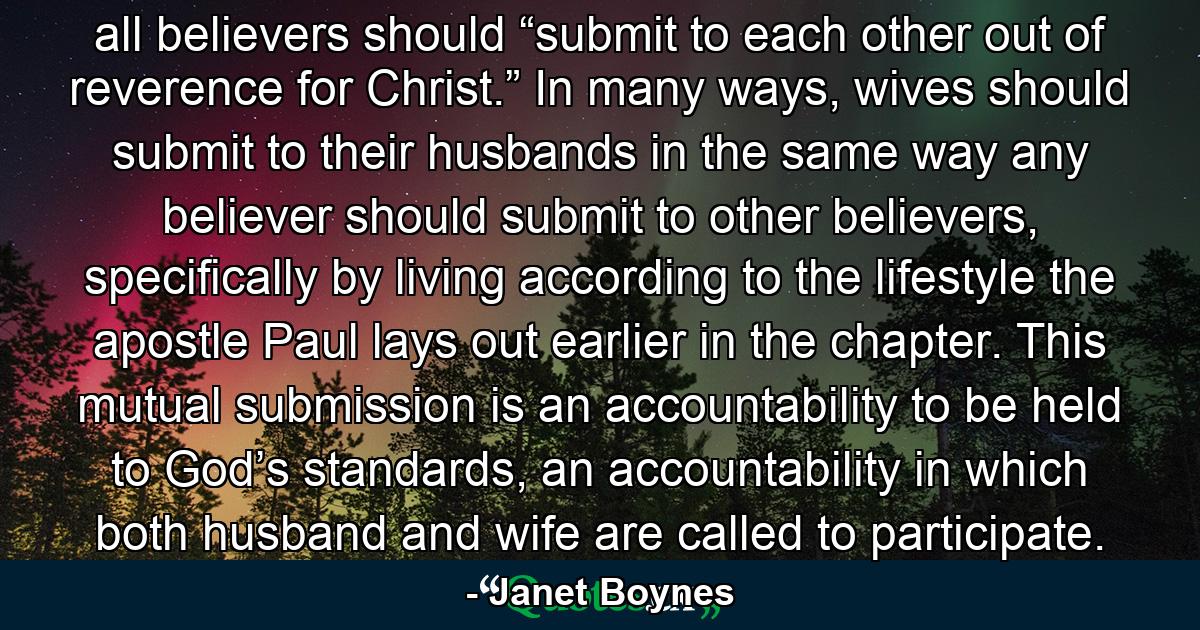 all believers should “submit to each other out of reverence for Christ.” In many ways, wives should submit to their husbands in the same way any believer should submit to other believers, specifically by living according to the lifestyle the apostle Paul lays out earlier in the chapter. This mutual submission is an accountability to be held to God’s standards, an accountability in which both husband and wife are called to participate. - Quote by Janet Boynes