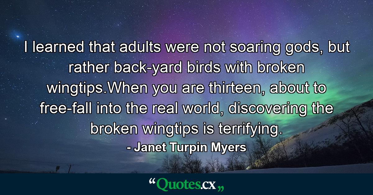 I learned that adults were not soaring gods, but rather back-yard birds with broken wingtips.When you are thirteen, about to free-fall into the real world, discovering the broken wingtips is terrifying. - Quote by Janet Turpin Myers