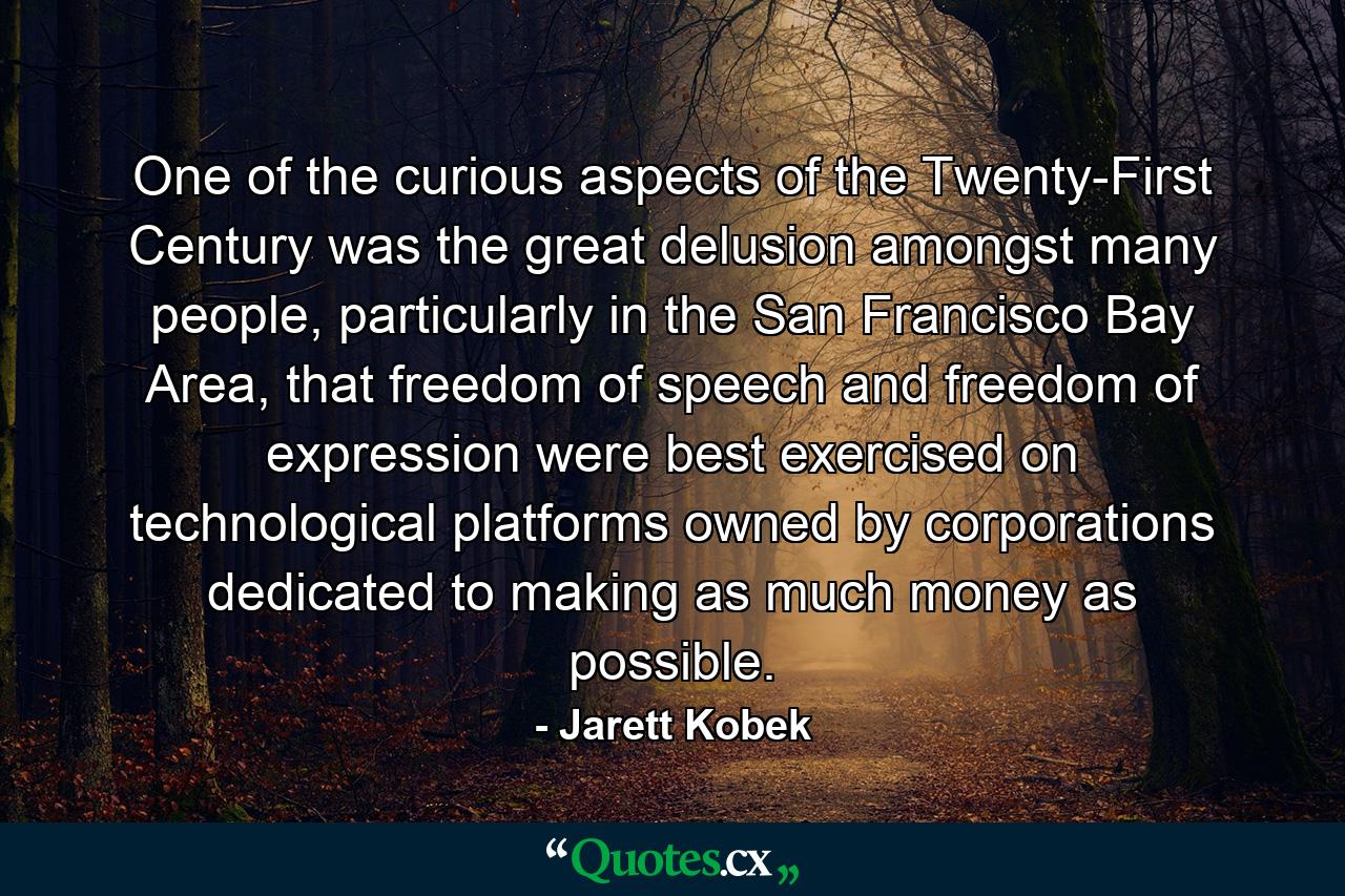 One of the curious aspects of the Twenty-First Century was the great delusion amongst many people, particularly in the San Francisco Bay Area, that freedom of speech and freedom of expression were best exercised on technological platforms owned by corporations dedicated to making as much money as possible. - Quote by Jarett Kobek