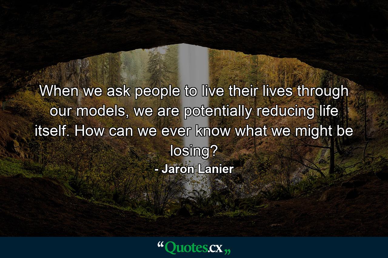 When we ask people to live their lives through our models, we are potentially reducing life itself. How can we ever know what we might be losing? - Quote by Jaron Lanier