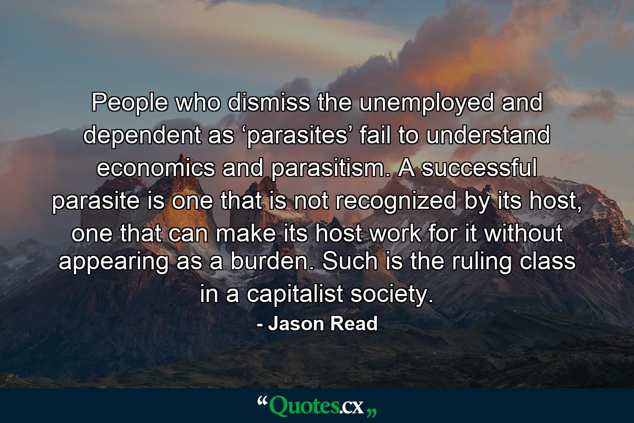 People who dismiss the unemployed and dependent as ‘parasites’ fail to understand economics and parasitism. A successful parasite is one that is not recognized by its host, one that can make its host work for it without appearing as a burden. Such is the ruling class in a capitalist society. - Quote by Jason Read