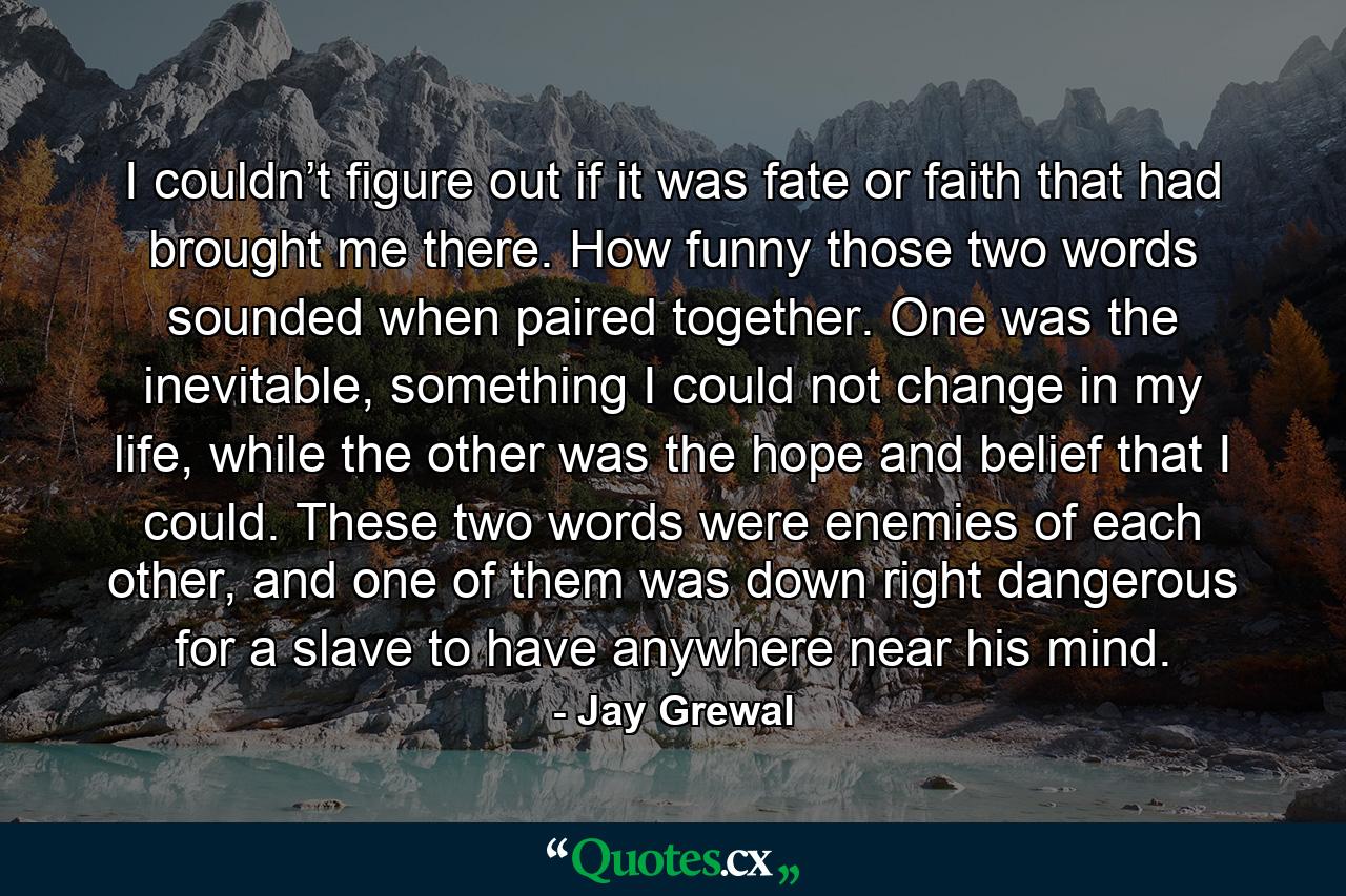 I couldn’t figure out if it was fate or faith that had brought me there. How funny those two words sounded when paired together. One was the inevitable, something I could not change in my life, while the other was the hope and belief that I could. These two words were enemies of each other, and one of them was down right dangerous for a slave to have anywhere near his mind. - Quote by Jay Grewal