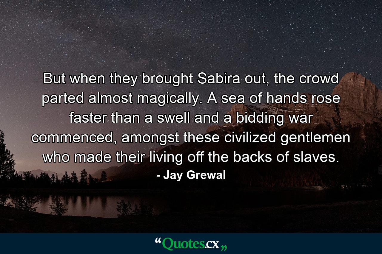 But when they brought Sabira out, the crowd parted almost magically. A sea of hands rose faster than a swell and a bidding war commenced, amongst these civilized gentlemen who made their living off the backs of slaves. - Quote by Jay Grewal