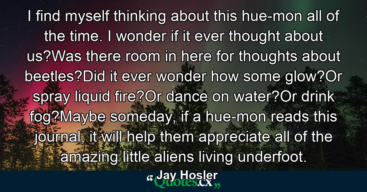 I find myself thinking about this hue-mon all of the time. I wonder if it ever thought about us?Was there room in here for thoughts about beetles?Did it ever wonder how some glow?Or spray liquid fire?Or dance on water?Or drink fog?Maybe someday, if a hue-mon reads this journal, it will help them appreciate all of the amazing little aliens living underfoot. - Quote by Jay Hosler