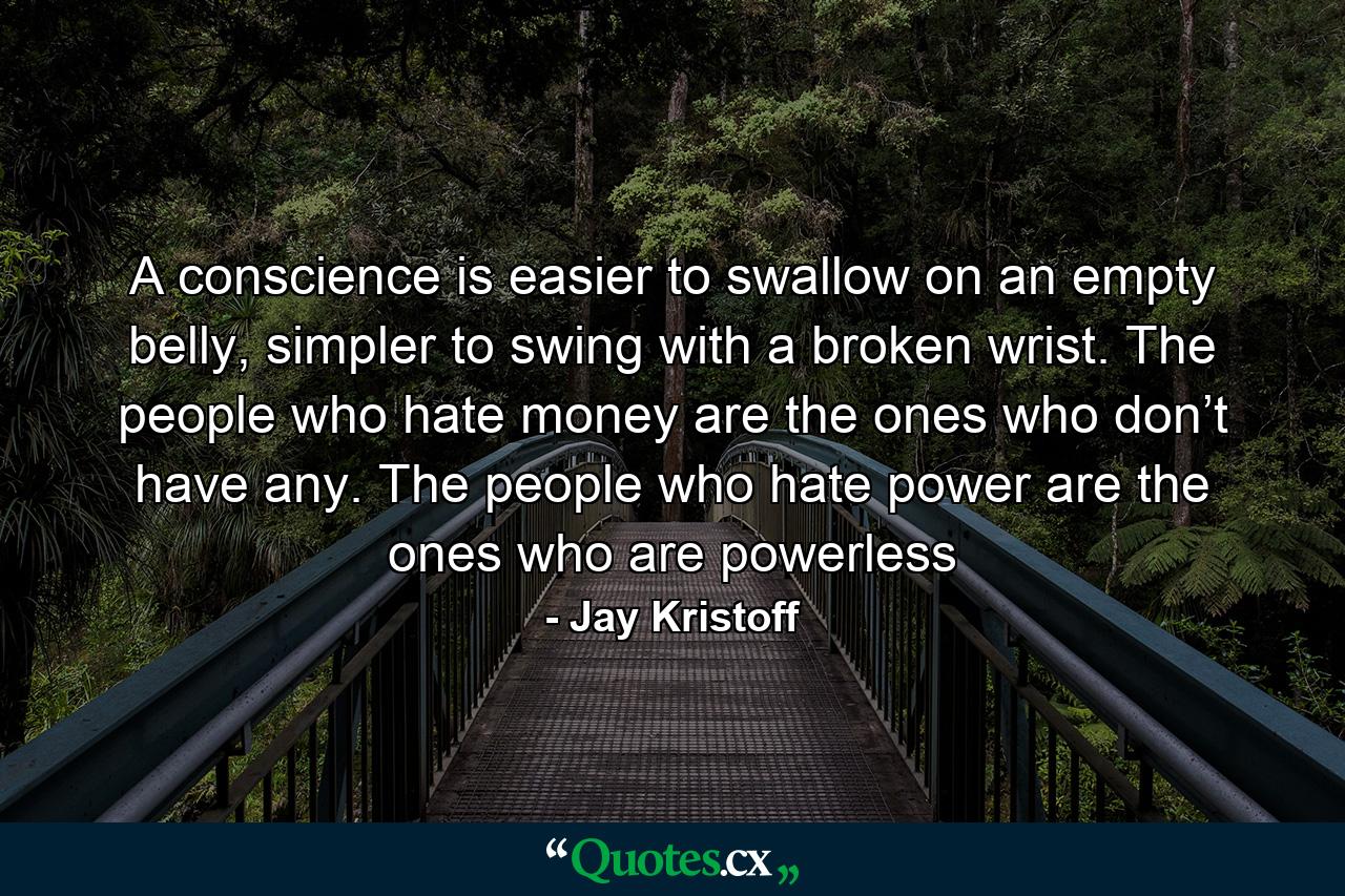 A conscience is easier to swallow on an empty belly, simpler to swing with a broken wrist. The people who hate money are the ones who don’t have any. The people who hate power are the ones who are powerless - Quote by Jay Kristoff