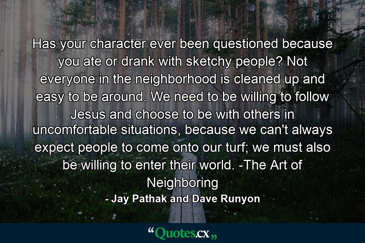 Has your character ever been questioned because you ate or drank with sketchy people? Not everyone in the neighborhood is cleaned up and easy to be around. We need to be willing to follow Jesus and choose to be with others in uncomfortable situations, because we can't always expect people to come onto our turf; we must also be willing to enter their world. -The Art of Neighboring - Quote by Jay Pathak and Dave Runyon