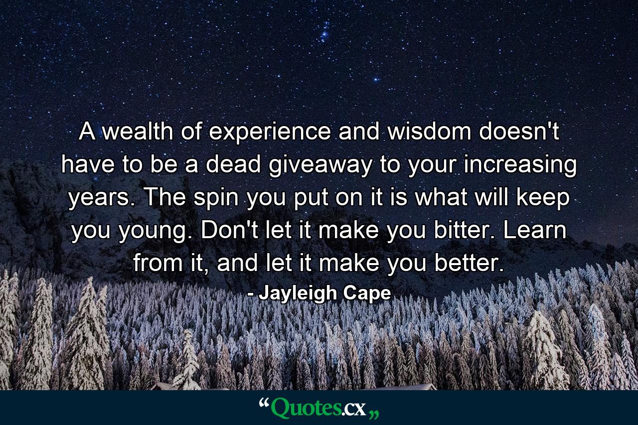 A wealth of experience and wisdom doesn't have to be a dead giveaway to your increasing years. The spin you put on it is what will keep you young. Don't let it make you bitter. Learn from it, and let it make you better. - Quote by Jayleigh Cape