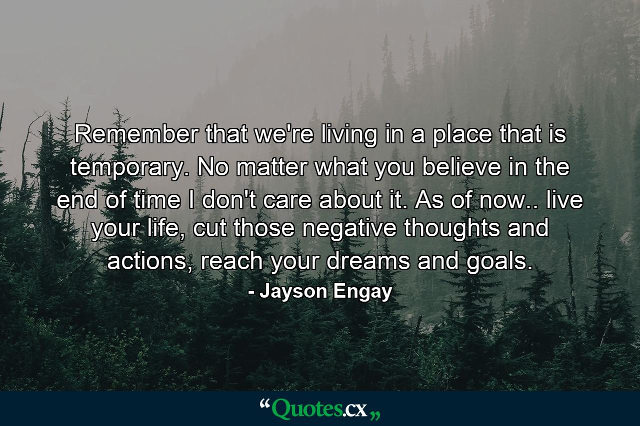 Remember that we're living in a place that is temporary. No matter what you believe in the end of time I don't care about it. As of now.. live your life, cut those negative thoughts and actions, reach your dreams and goals. - Quote by Jayson Engay