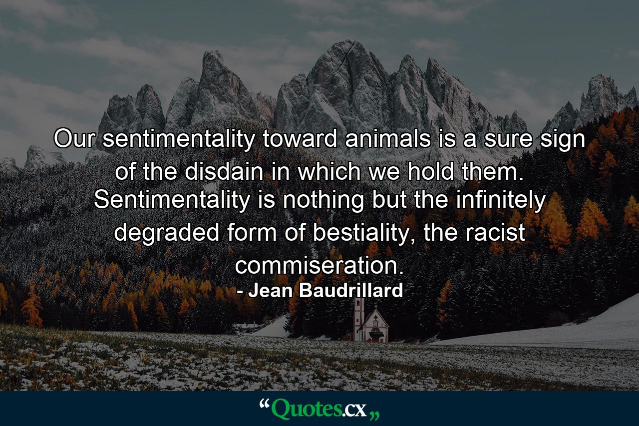 Our sentimentality toward animals is a sure sign of the disdain in which we hold them. Sentimentality is nothing but the infinitely degraded form of bestiality, the racist commiseration. - Quote by Jean Baudrillard