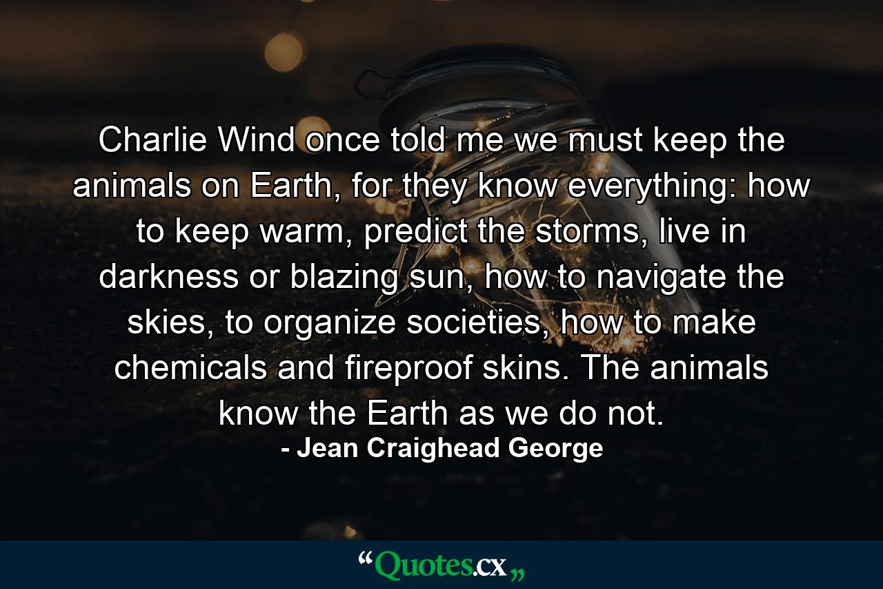 Charlie Wind once told me we must keep the animals on Earth, for they know everything: how to keep warm, predict the storms, live in darkness or blazing sun, how to navigate the skies, to organize societies, how to make chemicals and fireproof skins. The animals know the Earth as we do not. - Quote by Jean Craighead George