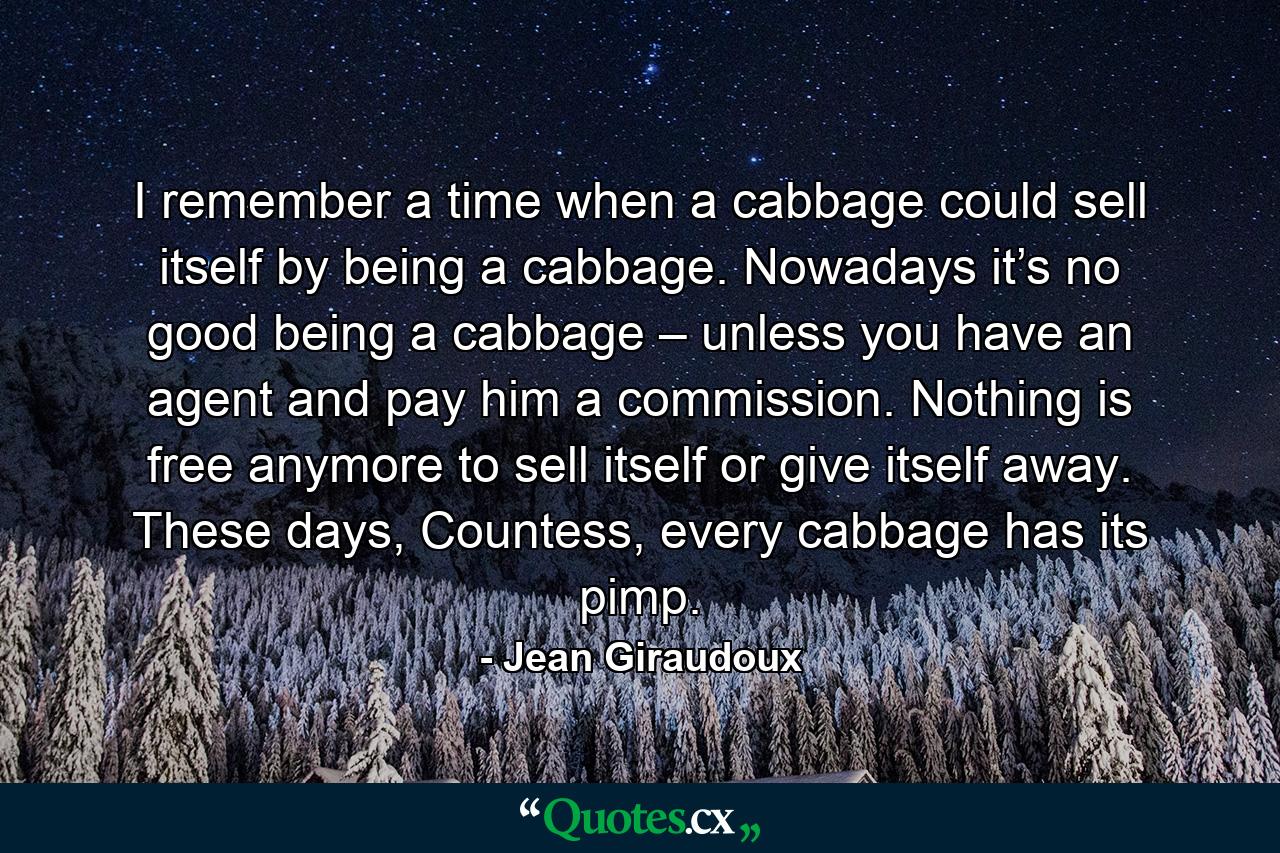 I remember a time when a cabbage could sell itself by being a cabbage. Nowadays it’s no good being a cabbage – unless you have an agent and pay him a commission. Nothing is free anymore to sell itself or give itself away. These days, Countess, every cabbage has its pimp. - Quote by Jean Giraudoux