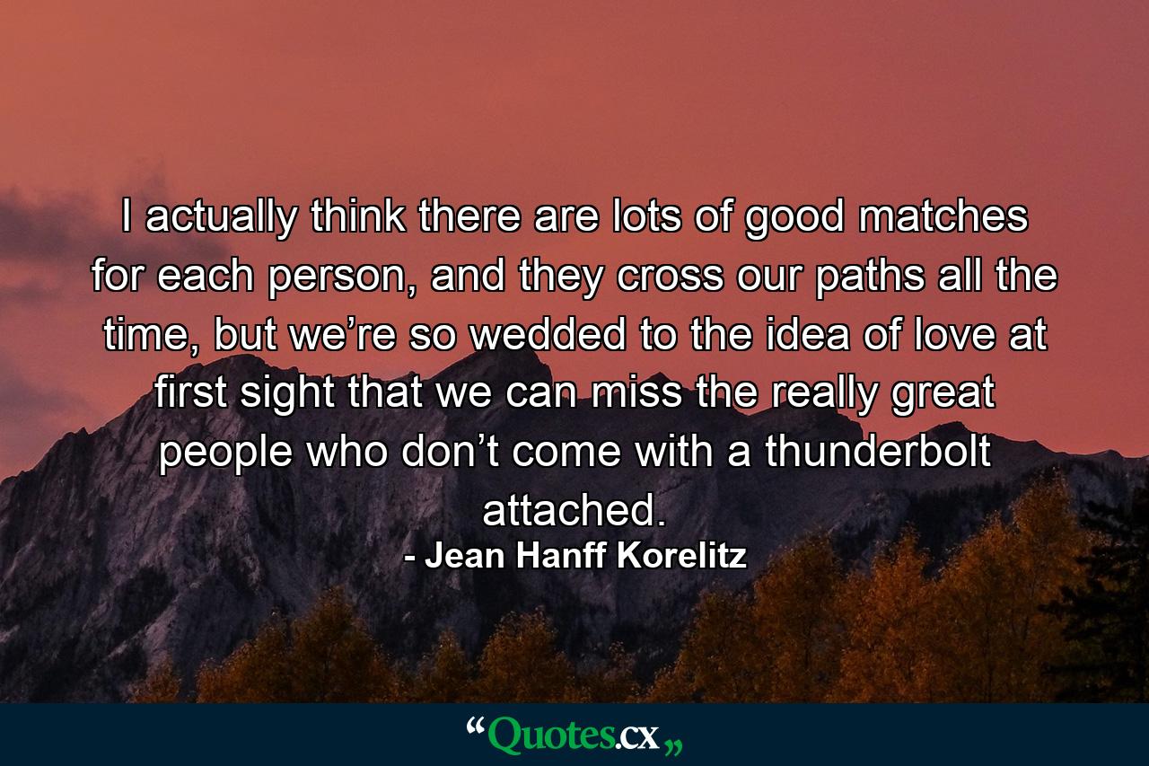 I actually think there are lots of good matches for each person, and they cross our paths all the time, but we’re so wedded to the idea of love at first sight that we can miss the really great people who don’t come with a thunderbolt attached. - Quote by Jean Hanff Korelitz