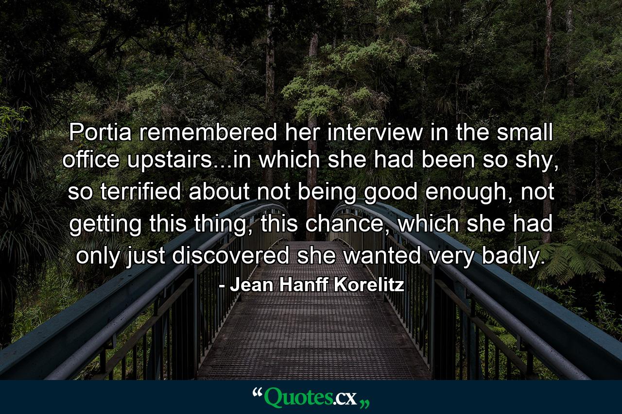 Portia remembered her interview in the small office upstairs...in which she had been so shy, so terrified about not being good enough, not getting this thing, this chance, which she had only just discovered she wanted very badly. - Quote by Jean Hanff Korelitz