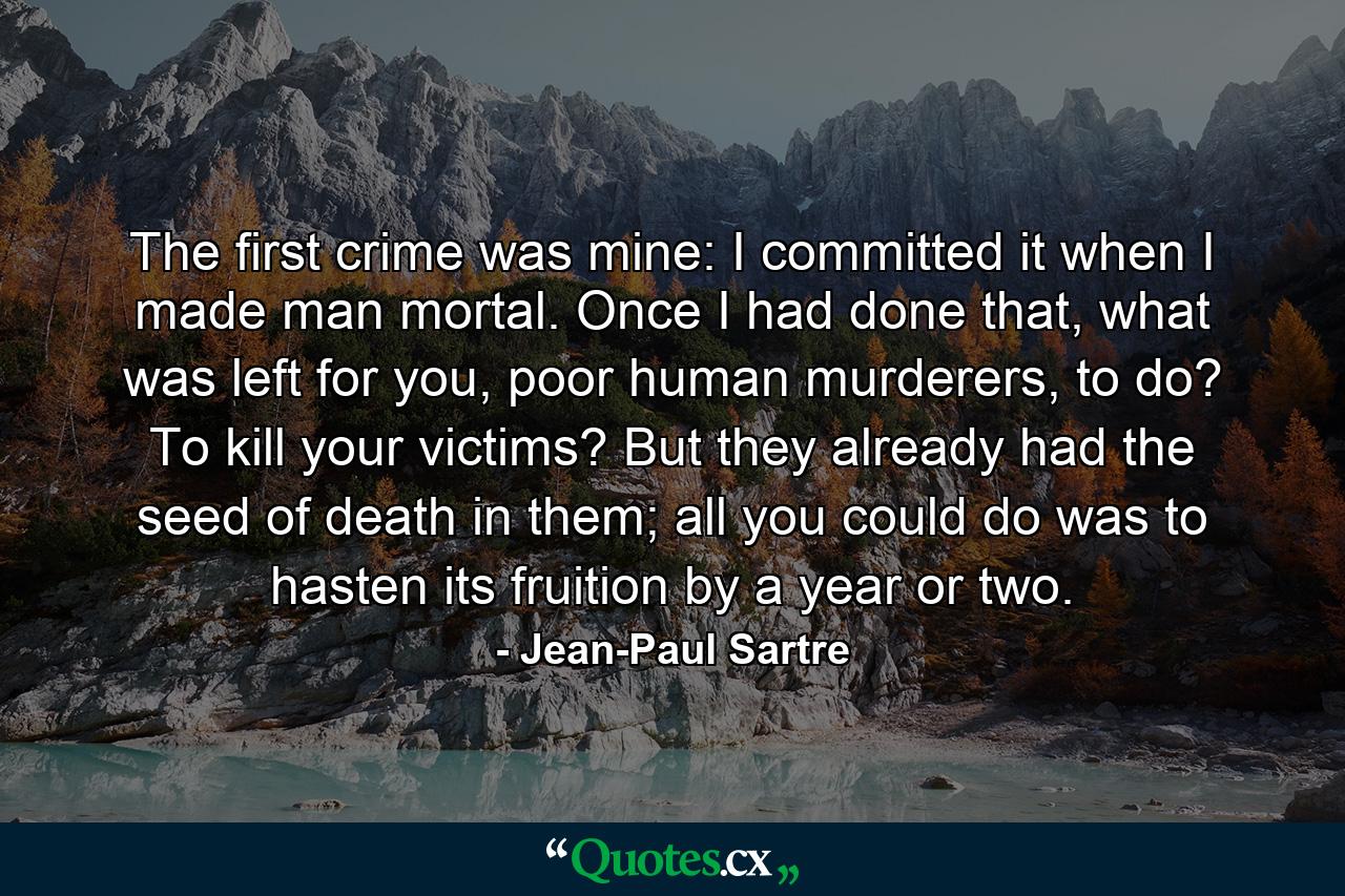 The first crime was mine: I committed it when I made man mortal. Once I had done that, what was left for you, poor human murderers, to do? To kill your victims? But they already had the seed of death in them; all you could do was to hasten its fruition by a year or two. - Quote by Jean-Paul Sartre