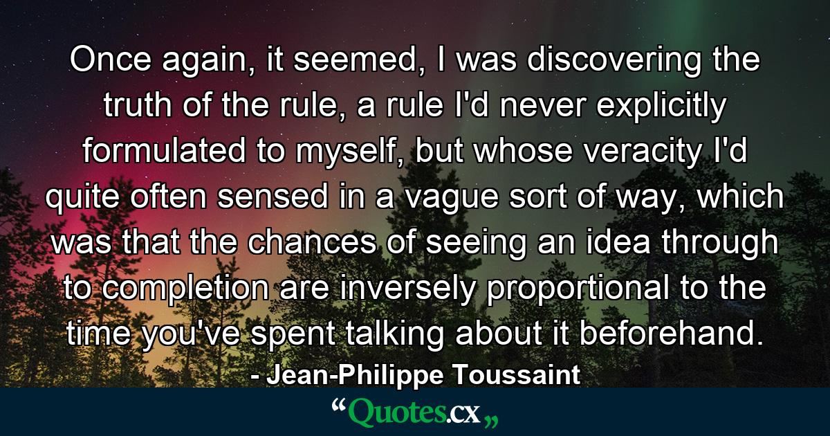 Once again, it seemed, I was discovering the truth of the rule, a rule I'd never explicitly formulated to myself, but whose veracity I'd quite often sensed in a vague sort of way, which was that the chances of seeing an idea through to completion are inversely proportional to the time you've spent talking about it beforehand. - Quote by Jean-Philippe Toussaint