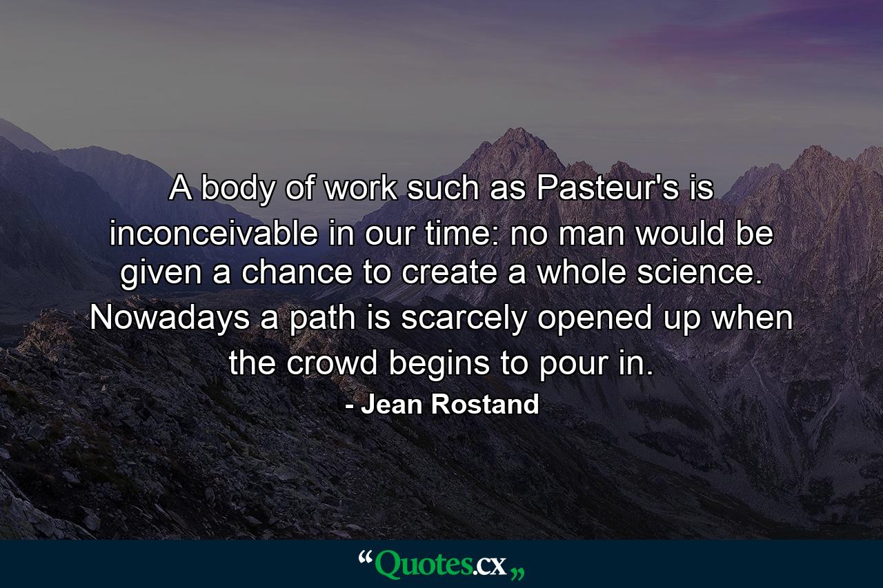 A body of work such as Pasteur's is inconceivable in our time: no man would be given a chance to create a whole science. Nowadays a path is scarcely opened up when the crowd begins to pour in. - Quote by Jean Rostand