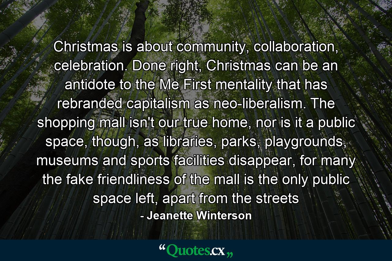 Christmas is about community, collaboration, celebration. Done right, Christmas can be an antidote to the Me First mentality that has rebranded capitalism as neo-liberalism. The shopping mall isn't our true home, nor is it a public space, though, as libraries, parks, playgrounds, museums and sports facilities disappear, for many the fake friendliness of the mall is the only public space left, apart from the streets - Quote by Jeanette Winterson