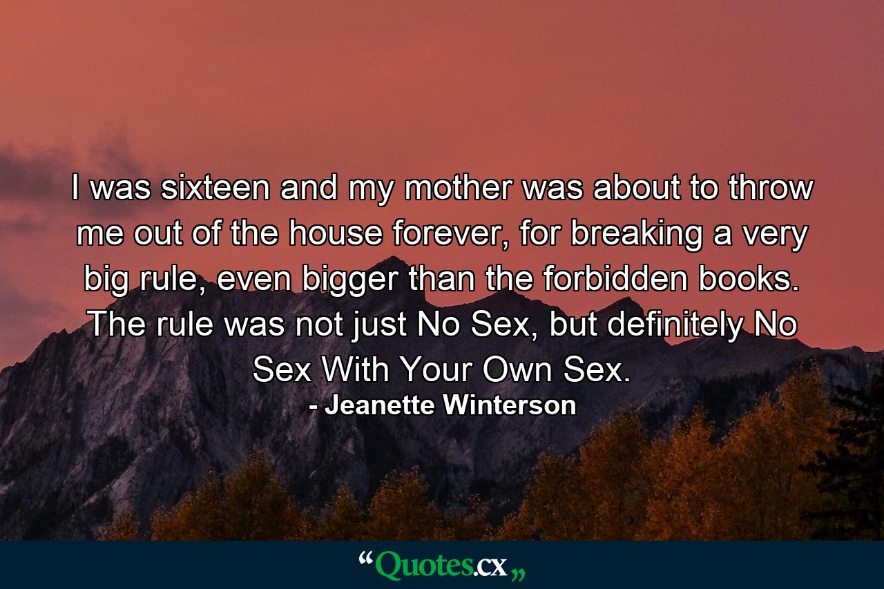 I was sixteen and my mother was about to throw me out of the house forever, for breaking a very big rule, even bigger than the forbidden books. The rule was not just No Sex, but definitely No Sex With Your Own Sex. - Quote by Jeanette Winterson