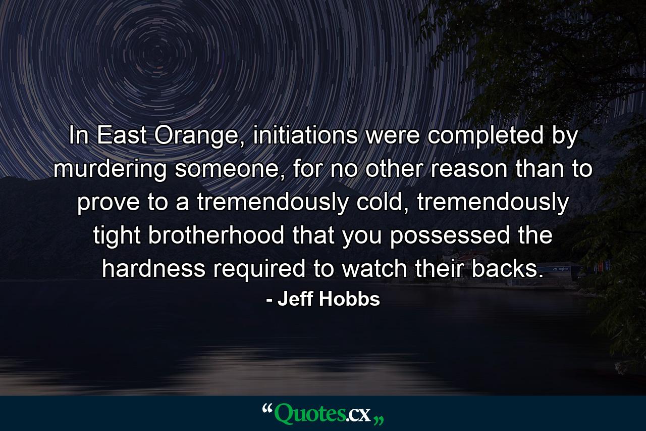 In East Orange, initiations were completed by murdering someone, for no other reason than to prove to a tremendously cold, tremendously tight brotherhood that you possessed the hardness required to watch their backs. - Quote by Jeff Hobbs