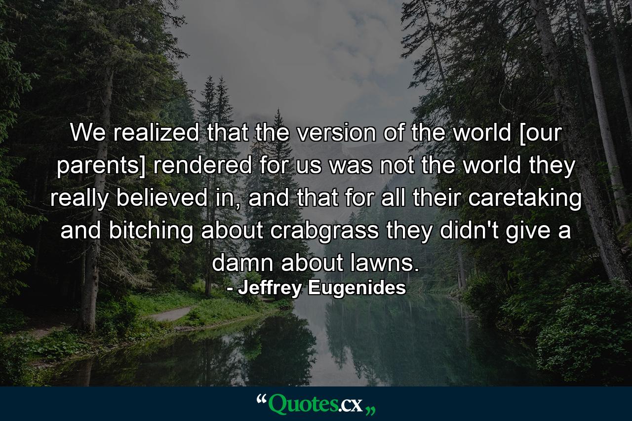 We realized that the version of the world [our parents] rendered for us was not the world they really believed in, and that for all their caretaking and bitching about crabgrass they didn't give a damn about lawns. - Quote by Jeffrey Eugenides