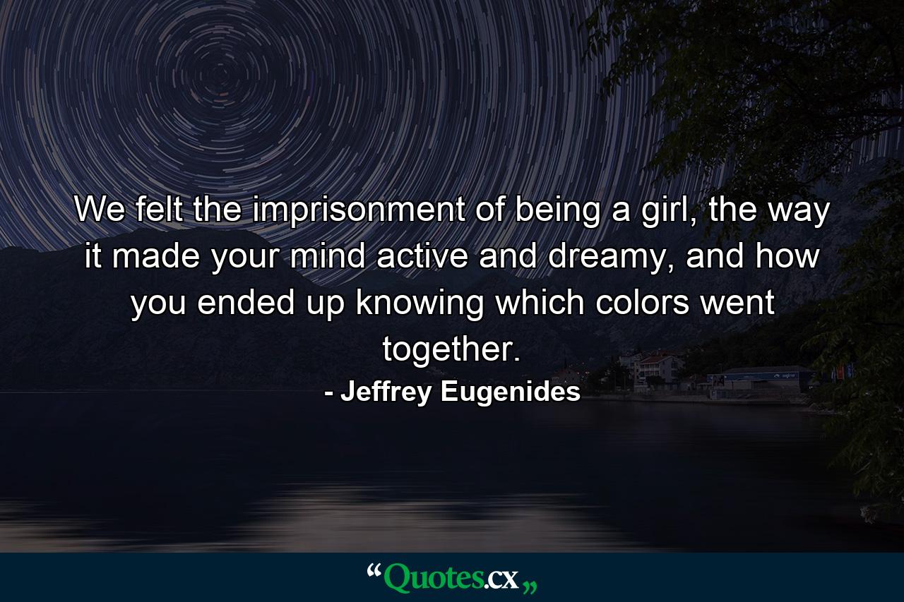 We felt the imprisonment of being a girl, the way it made your mind active and dreamy, and how you ended up knowing which colors went together. - Quote by Jeffrey Eugenides