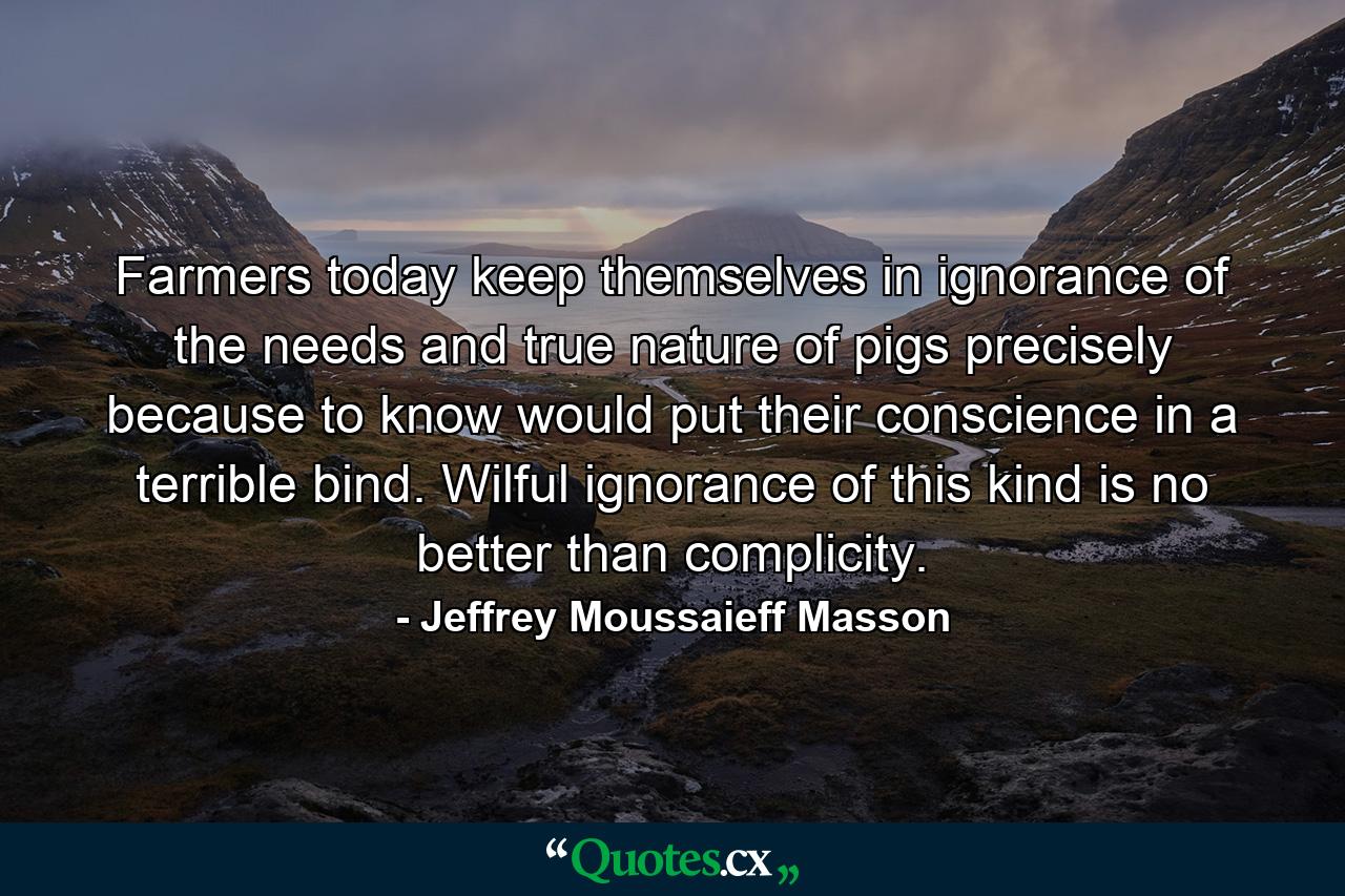 Farmers today keep themselves in ignorance of the needs and true nature of pigs precisely because to know would put their conscience in a terrible bind. Wilful ignorance of this kind is no better than complicity. - Quote by Jeffrey Moussaieff Masson