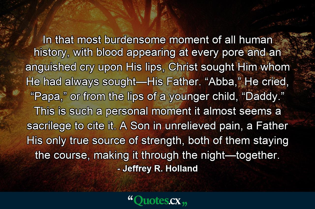 In that most burdensome moment of all human history, with blood appearing at every pore and an anguished cry upon His lips, Christ sought Him whom He had always sought—His Father. “Abba,” He cried, “Papa,” or from the lips of a younger child, “Daddy.” This is such a personal moment it almost seems a sacrilege to cite it. A Son in unrelieved pain, a Father His only true source of strength, both of them staying the course, making it through the night—together. - Quote by Jeffrey R. Holland