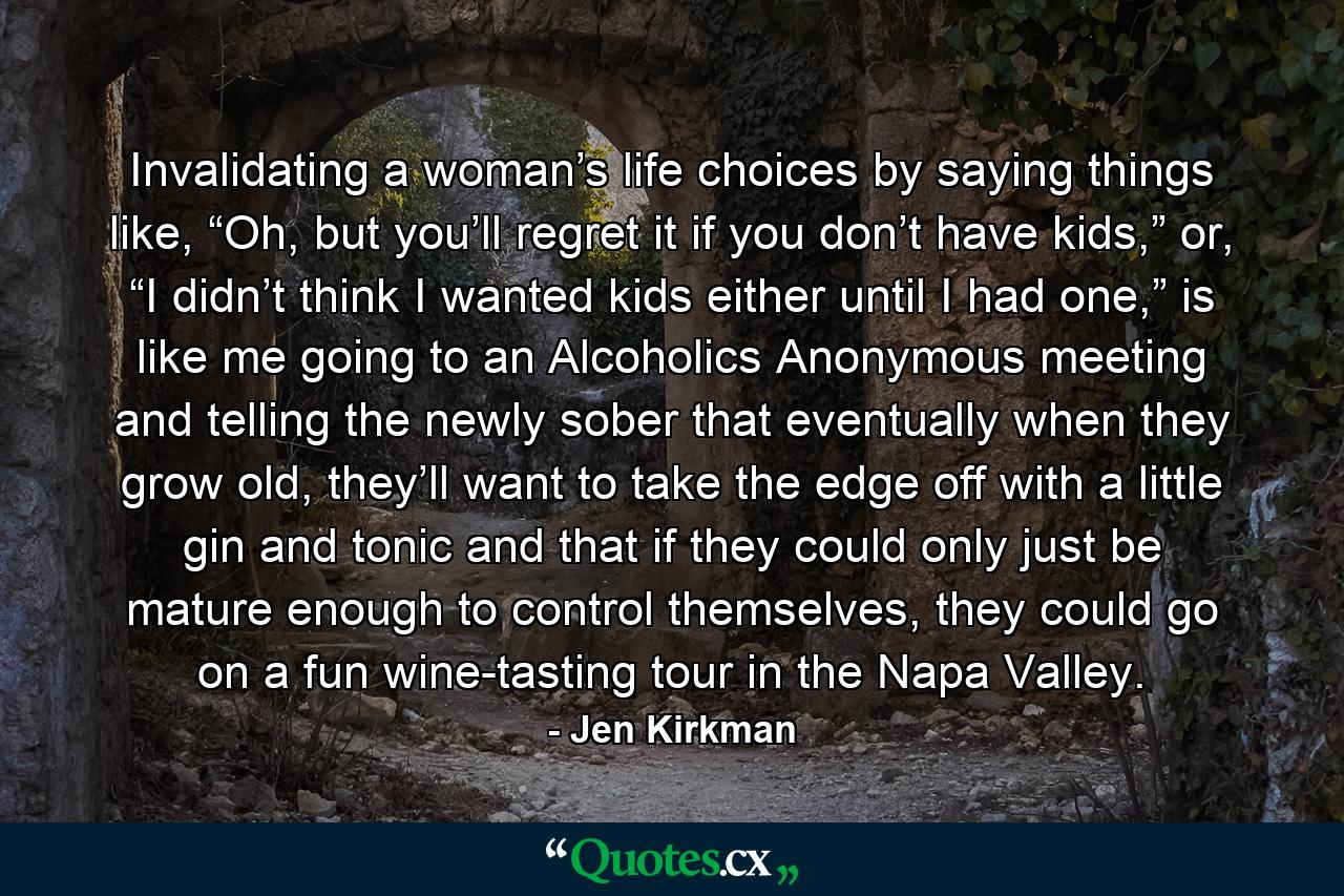 Invalidating a woman’s life choices by saying things like, “Oh, but you’ll regret it if you don’t have kids,” or, “I didn’t think I wanted kids either until I had one,” is like me going to an Alcoholics Anonymous meeting and telling the newly sober that eventually when they grow old, they’ll want to take the edge off with a little gin and tonic and that if they could only just be mature enough to control themselves, they could go on a fun wine-tasting tour in the Napa Valley. - Quote by Jen Kirkman