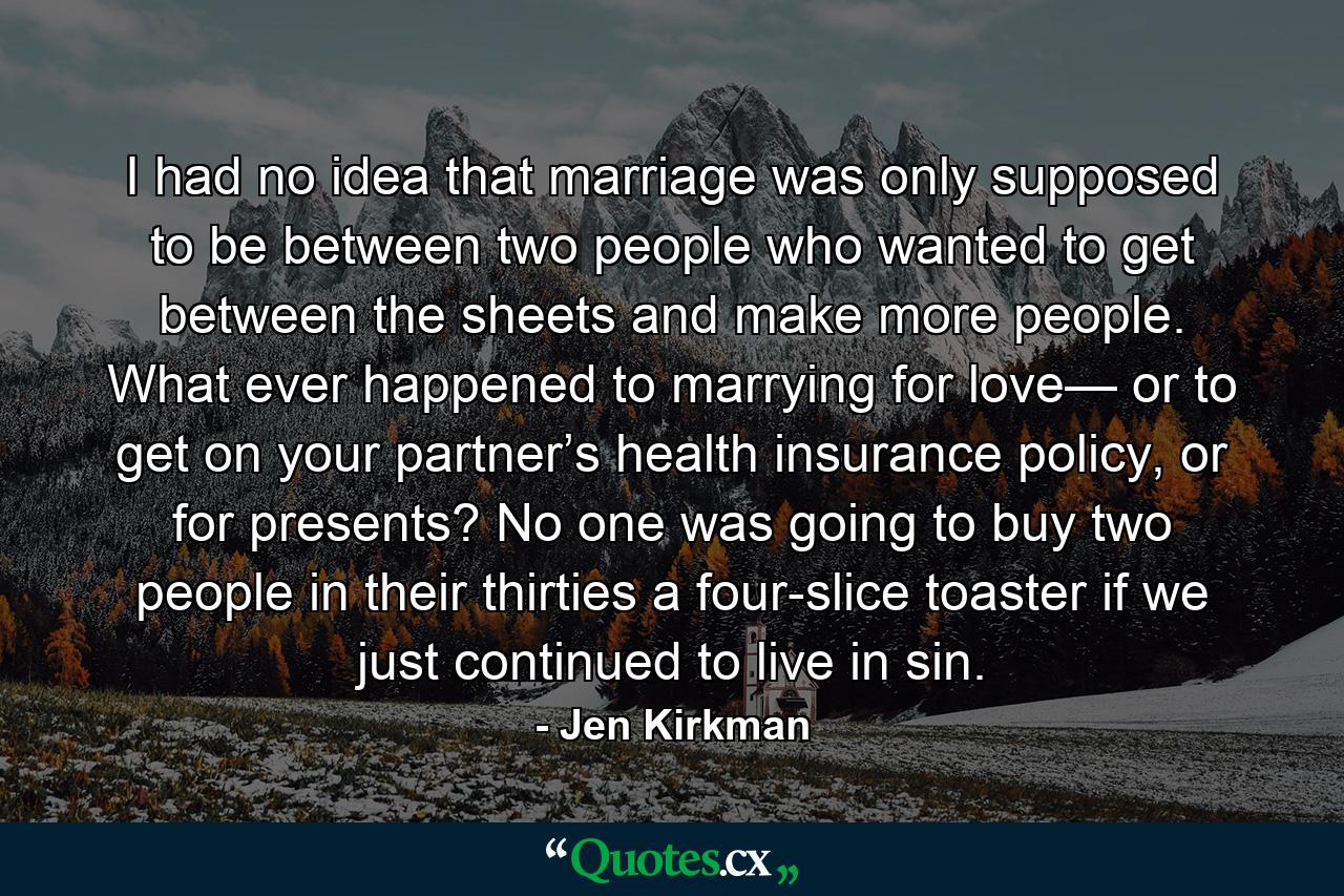 I had no idea that marriage was only supposed to be between two people who wanted to get between the sheets and make more people. What ever happened to marrying for love— or to get on your partner’s health insurance policy, or for presents? No one was going to buy two people in their thirties a four-slice toaster if we just continued to live in sin. - Quote by Jen Kirkman