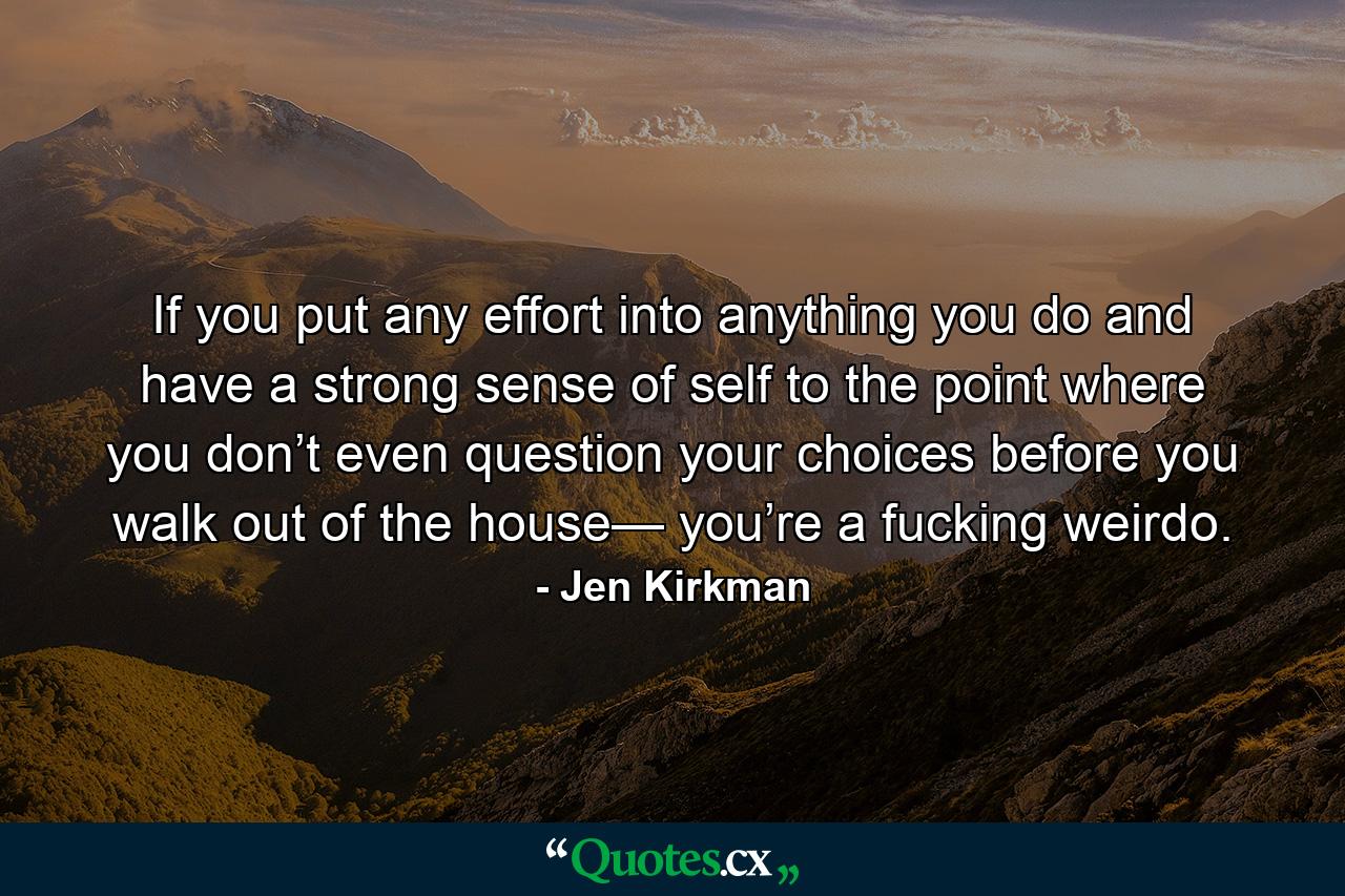 If you put any effort into anything you do and have a strong sense of self to the point where you don’t even question your choices before you walk out of the house— you’re a fucking weirdo. - Quote by Jen Kirkman