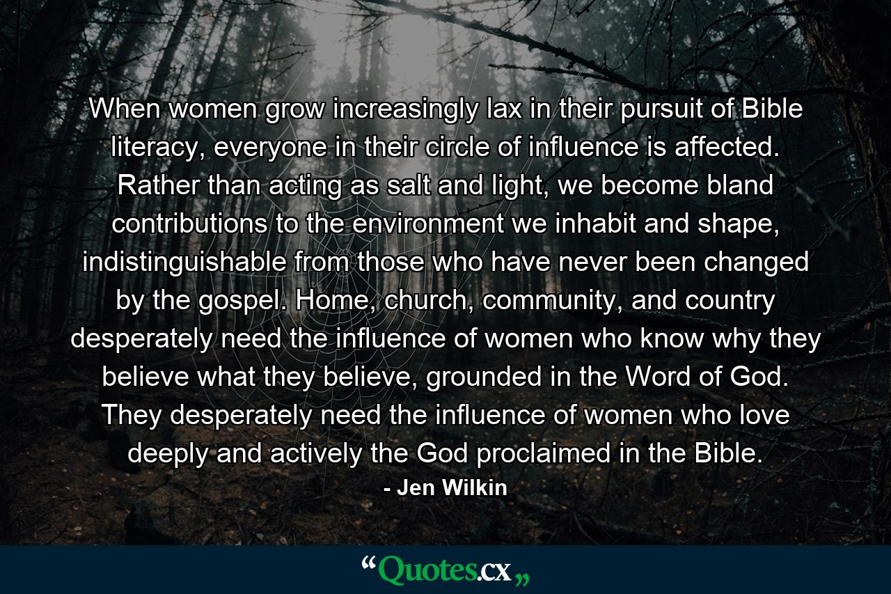 When women grow increasingly lax in their pursuit of Bible literacy, everyone in their circle of influence is affected. Rather than acting as salt and light, we become bland contributions to the environment we inhabit and shape, indistinguishable from those who have never been changed by the gospel. Home, church, community, and country desperately need the influence of women who know why they believe what they believe, grounded in the Word of God. They desperately need the influence of women who love deeply and actively the God proclaimed in the Bible. - Quote by Jen Wilkin