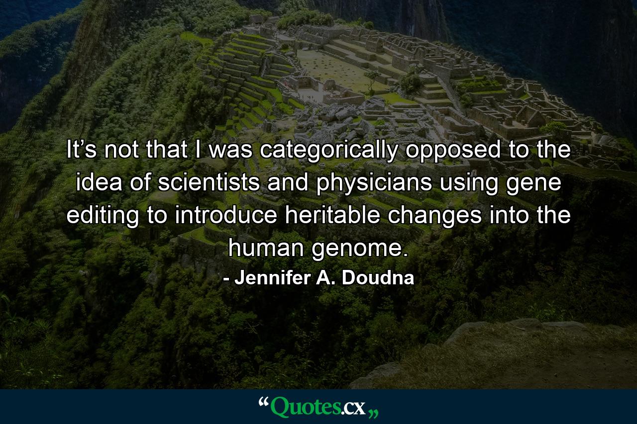 It’s not that I was categorically opposed to the idea of scientists and physicians using gene editing to introduce heritable changes into the human genome. - Quote by Jennifer A. Doudna